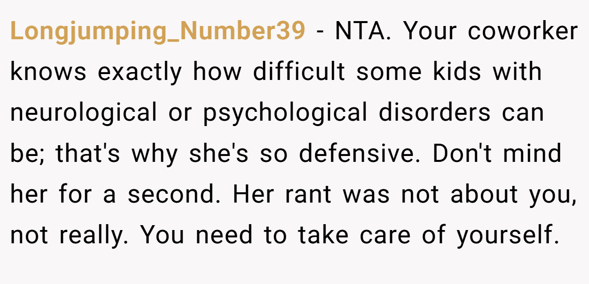 Longjumping_Number39 - NTA. Your coworker knows exactly how difficult some kids with neurological or psychological disorders can be; that's why she's so defensive. Don't mind her for a second. Her rant was not about you, not really. You need to take care of yourself.
