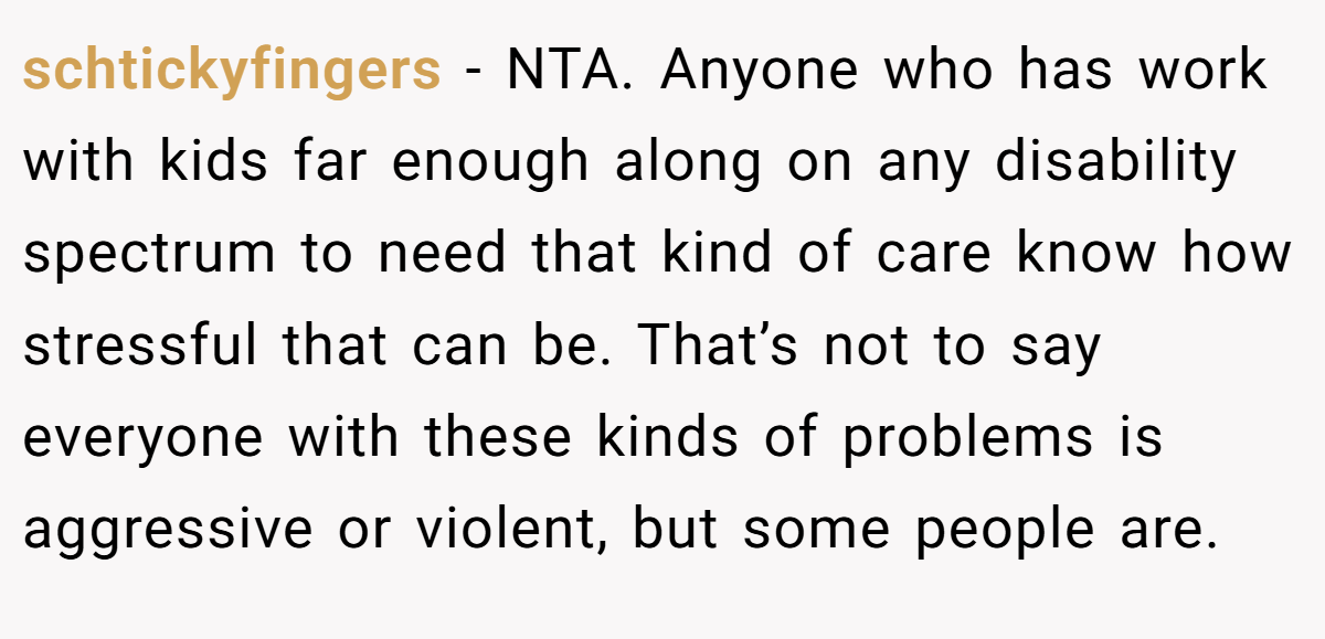 schtickyfingers - NTA. Anyone who has work with kids far enough along on any disability spectrum to need that kind of care know how stressful that can be. That’s not to say everyone with these kinds of problems is aggressive or violent, but some people are.