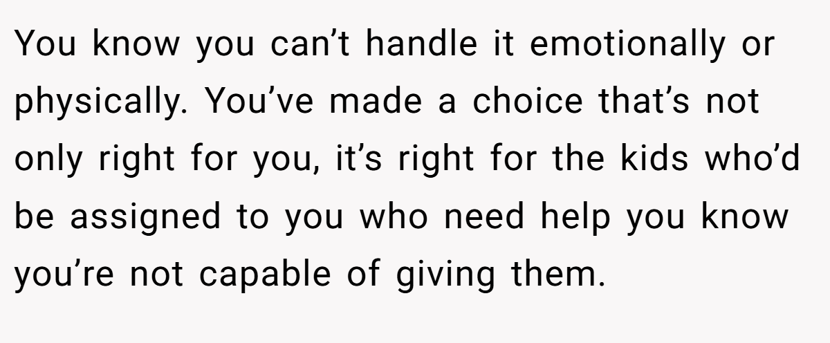 You know you can’t handle it emotionally or physically. You’ve made a choice that’s not only right for you, it’s right for the kids who’d be assigned to you who need help you know you’re not capable of giving them.