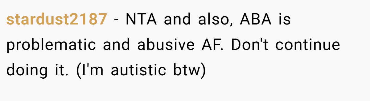 stardust2187 - NTA and also, ABA is problematic and abusive AF. Don't continue doing it. (I'm autistic btw)