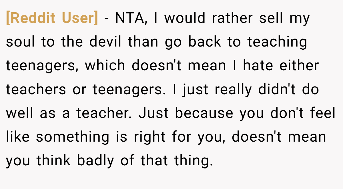 [Reddit User] - NTA, I would rather sell my soul to the devil than go back to teaching teenagers, which doesn't mean I hate either teachers or teenagers. I just really didn't do well as a teacher. Just because you don't feel like something is right for you, doesn't mean you think badly of that thing.