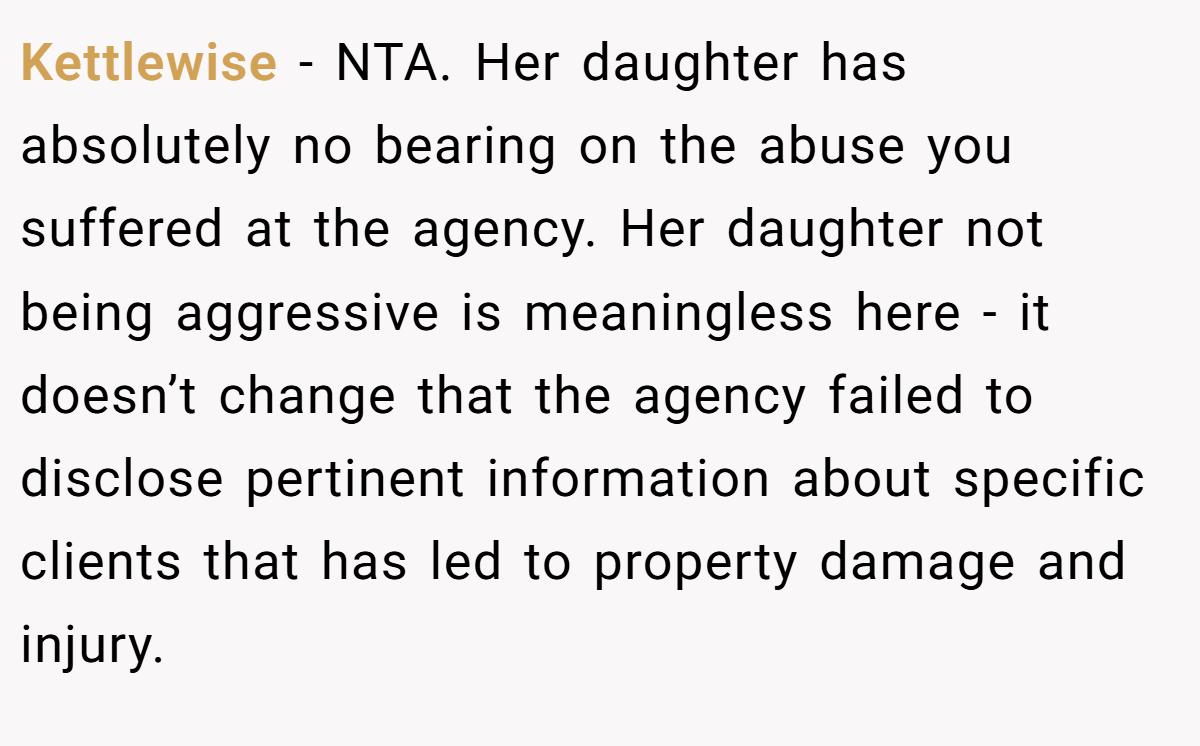 Kettlewise - NTA. Her daughter has absolutely no bearing on the abuse you suffered at the agency. Her daughter not being aggressive is meaningless here - it doesn’t change that the agency failed to disclose pertinent information about specific clients that has led to property damage and injury.