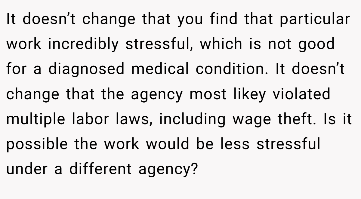 It doesn’t change that you find that particular work incredibly stressful, which is not good for a diagnosed medical condition. It doesn’t change that the agency most likey violated multiple labor laws, including wage theft. Is it possible the work would be less stressful under a different agency?