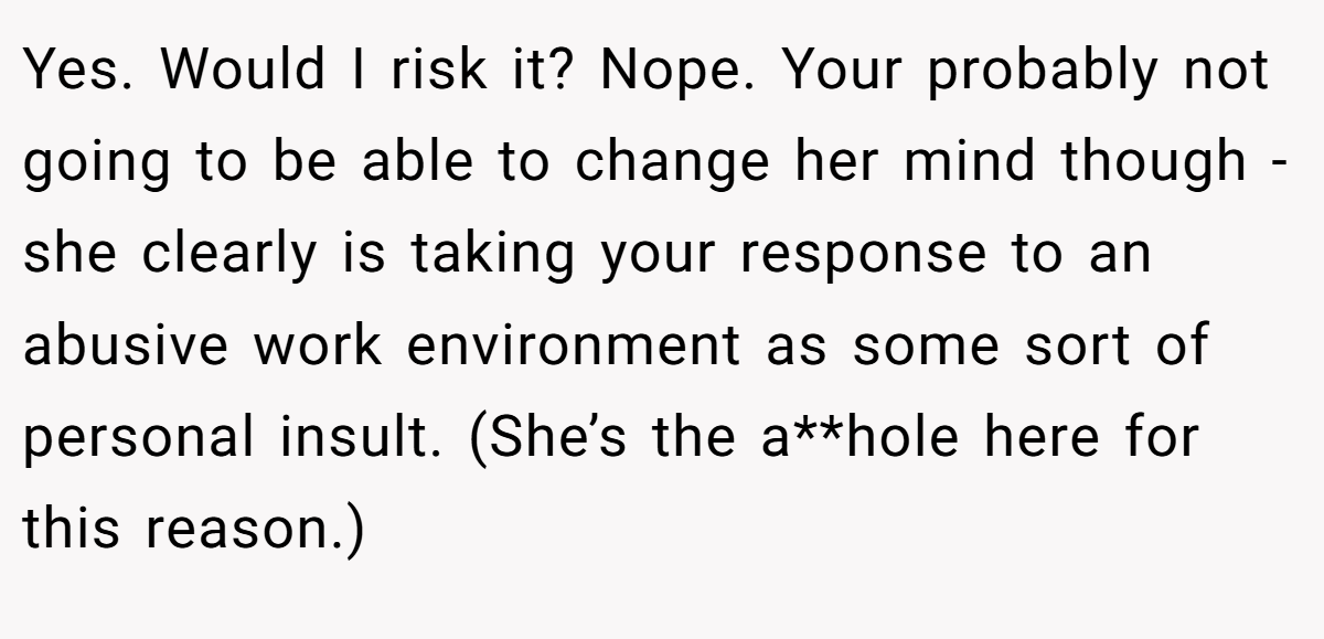 Yes. Would I risk it? Nope. Your probably not going to be able to change her mind though - she clearly is taking your response to an abusive work environment as some sort of personal insult. (She’s the a**hole here for this reason.)