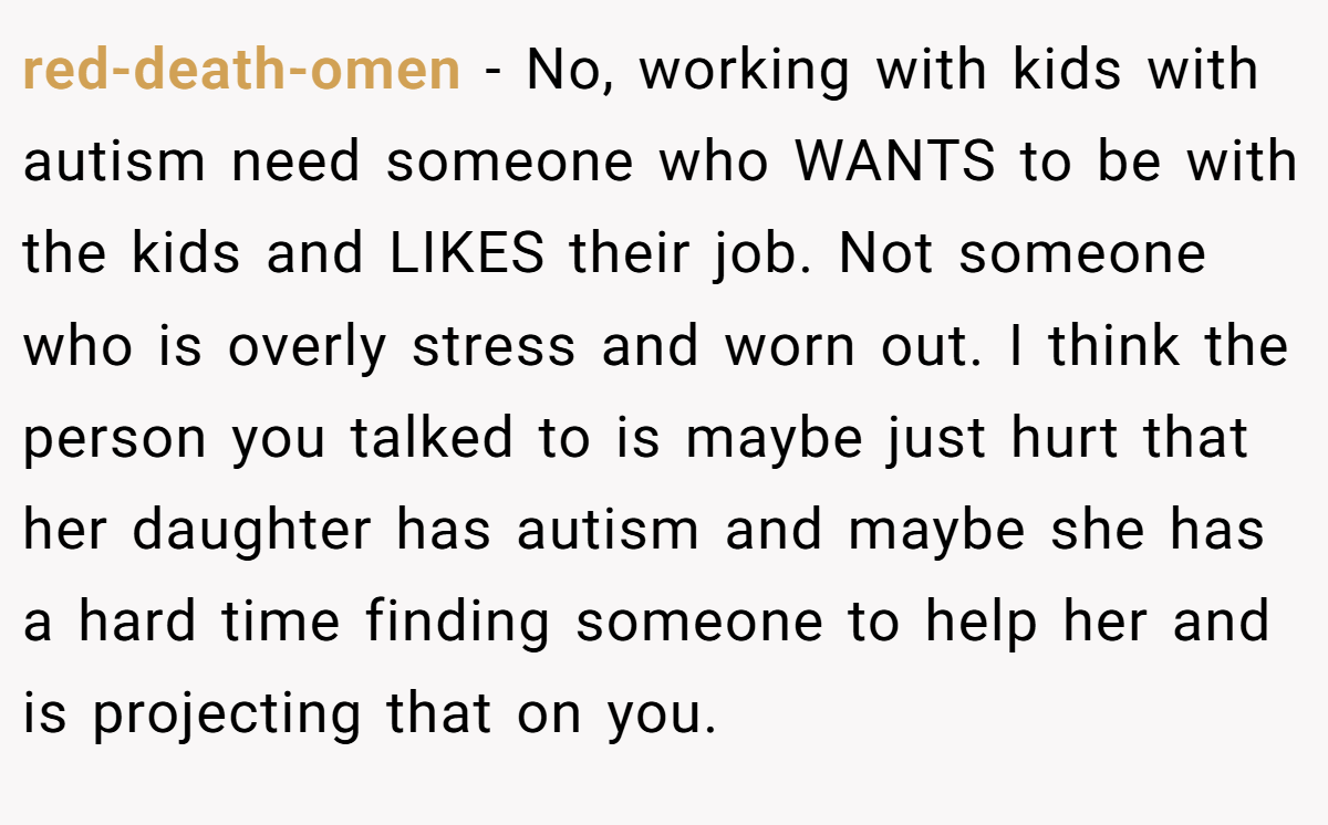 red-death-omen - No, working with kids with autism need someone who WANTS to be with the kids and LIKES their job. Not someone who is overly stress and worn out. I think the person you talked to is maybe just hurt that her daughter has autism and maybe she has a hard time finding someone to help her and is projecting that on you.