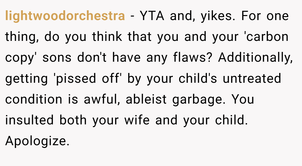 lightwoodorchestra − YTA and, yikes. For one thing, do you think that you and your 'carbon copy' sons don't have any flaws? Additionally, getting 'pissed off' by your child's untreated condition is awful, ableist garbage. You insulted both your wife and your child. Apologize.