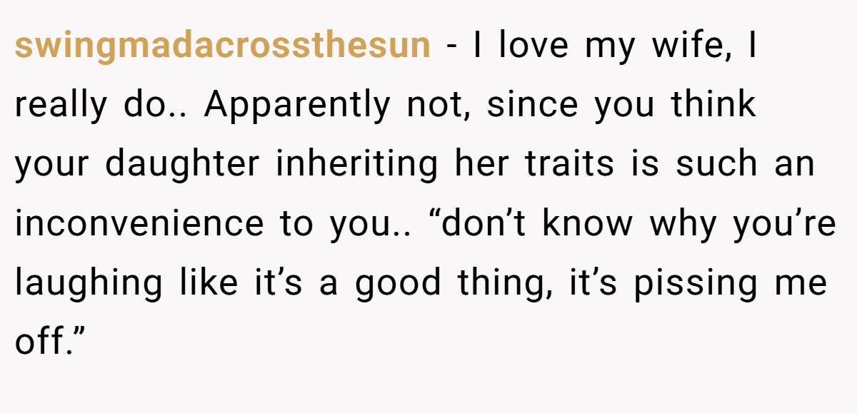 swingmadacrossthesun − I love my wife, I really do.. Apparently not, since you think your daughter inheriting her traits is such an inconvenience to you.. “don’t know why you’re laughing like it’s a good thing, it’s pissing me off.”