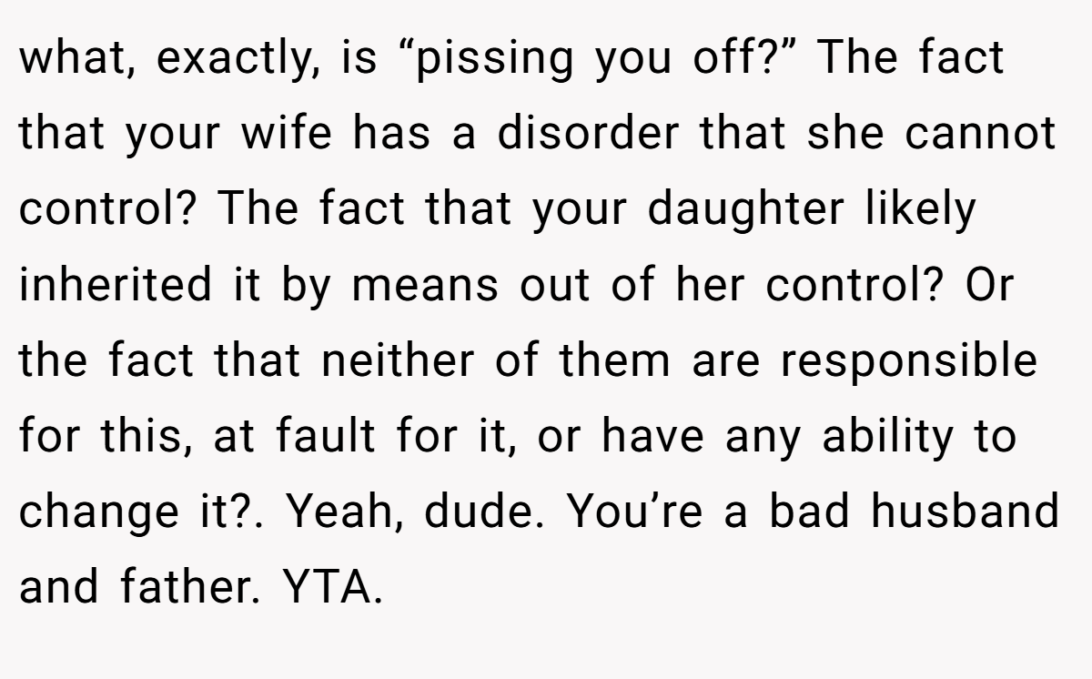 what, exactly, is “pissing you off?” The fact that your wife has a disorder that she cannot control? The fact that your daughter likely inherited it by means out of her control? Or the fact that neither of them are responsible for this, at fault for it, or have any ability to change it?. Yeah, dude. You’re a bad husband and father. YTA.