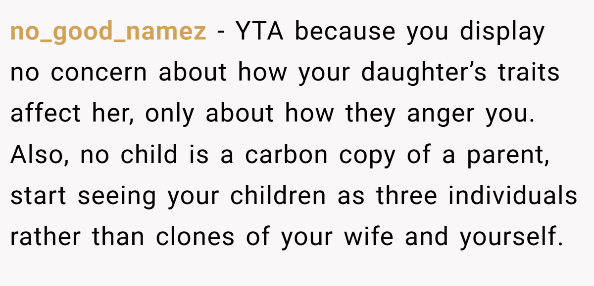 no_good_namez − YTA because you display no concern about how your daughter’s traits affect her, only about how they anger you. Also, no child is a carbon copy of a parent, start seeing your children as three individuals rather than clones of your wife and yourself.