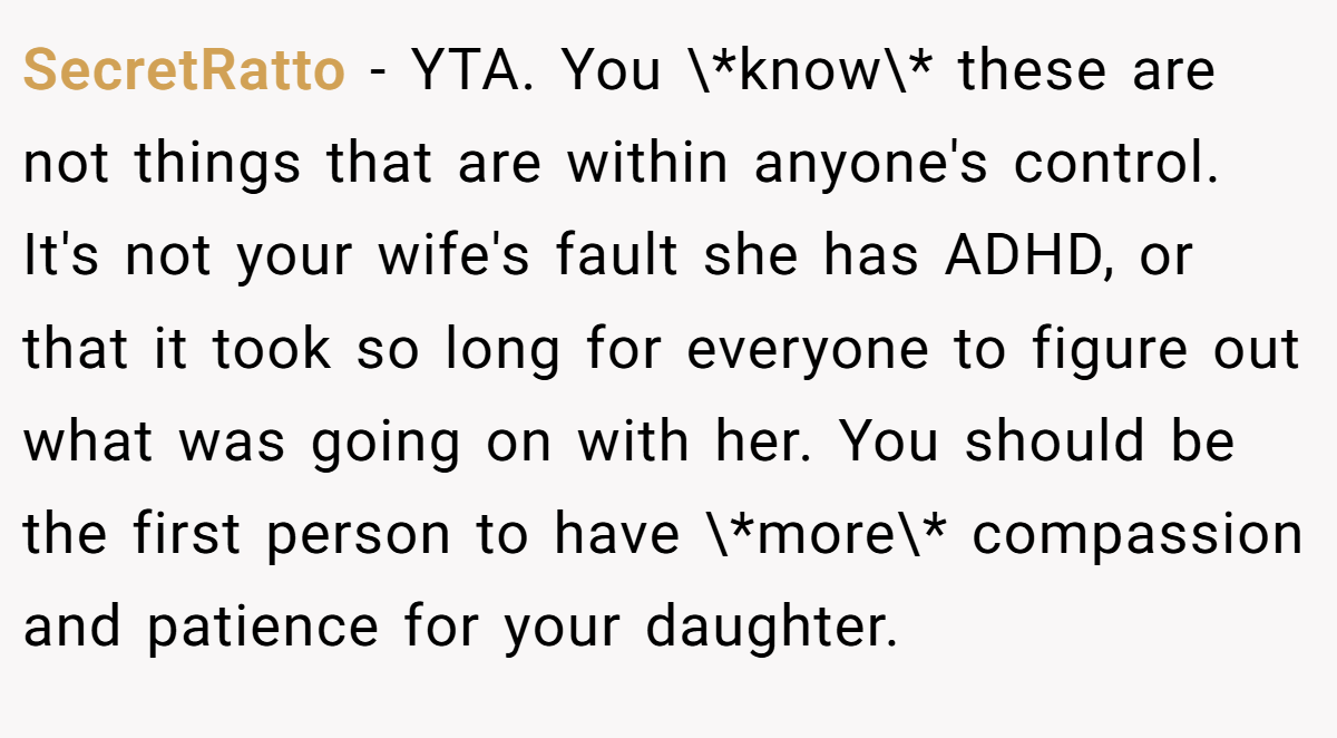 SecretRatto − YTA. You \*know\* these are not things that are within anyone's control. It's not your wife's fault she has ADHD, or that it took so long for everyone to figure out what was going on with her. You should be the first person to have \*more\* compassion and patience for your daughter.