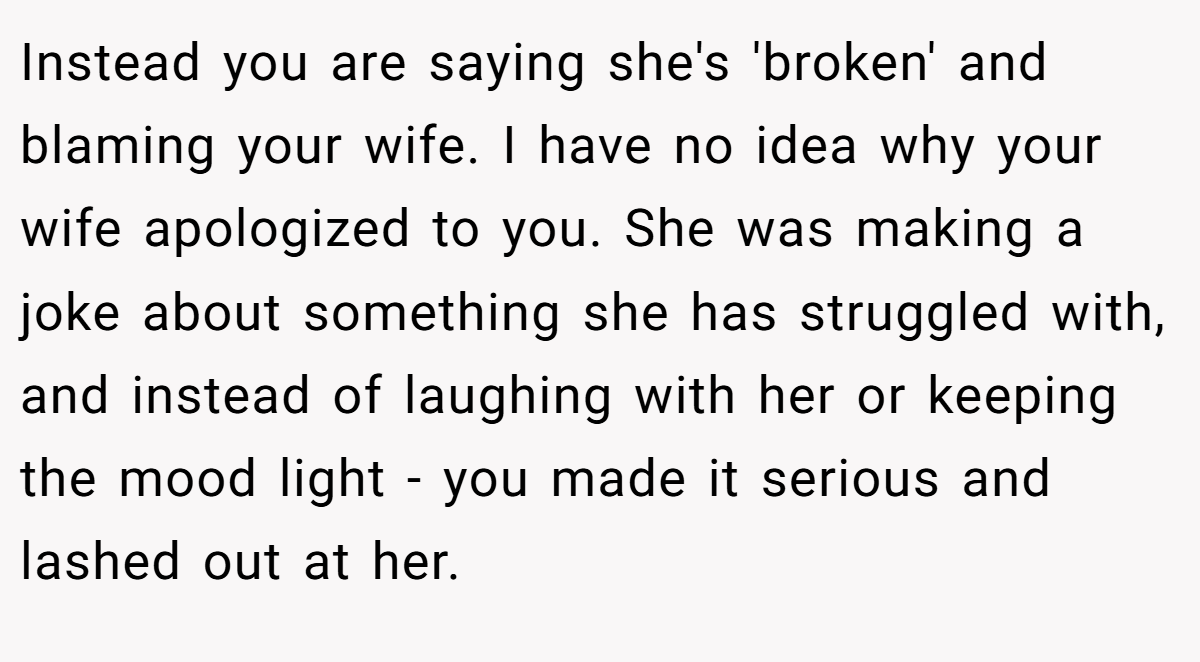 Instead you are saying she's 'broken' and blaming your wife. I have no idea why your wife apologized to you. She was making a joke about something she has struggled with, and instead of laughing with her or keeping the mood light - you made it serious and lashed out at her.