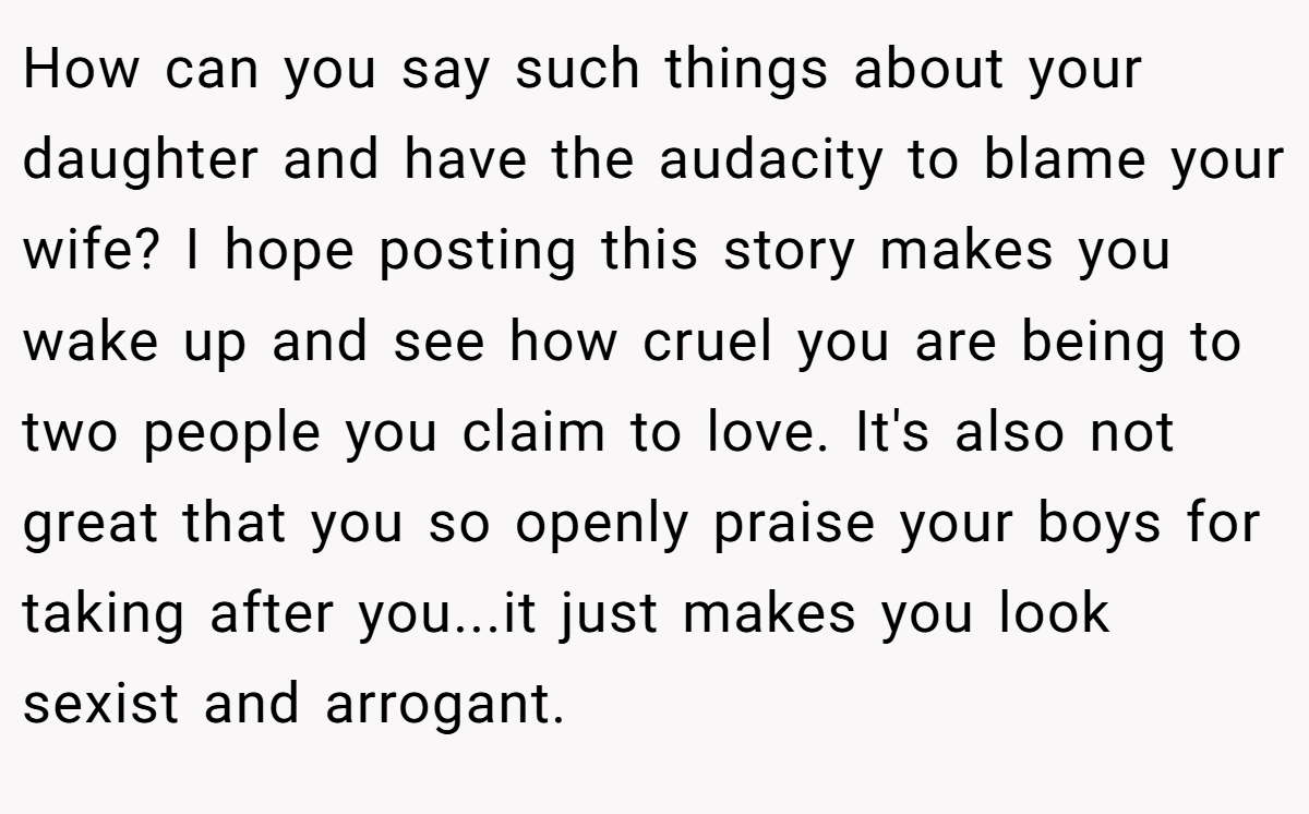 How can you say such things about your daughter and have the audacity to blame your wife? I hope posting this story makes you wake up and see how cruel you are being to two people you claim to love. It's also not great that you so openly praise your boys for taking after you...it just makes you look sexist and arrogant.