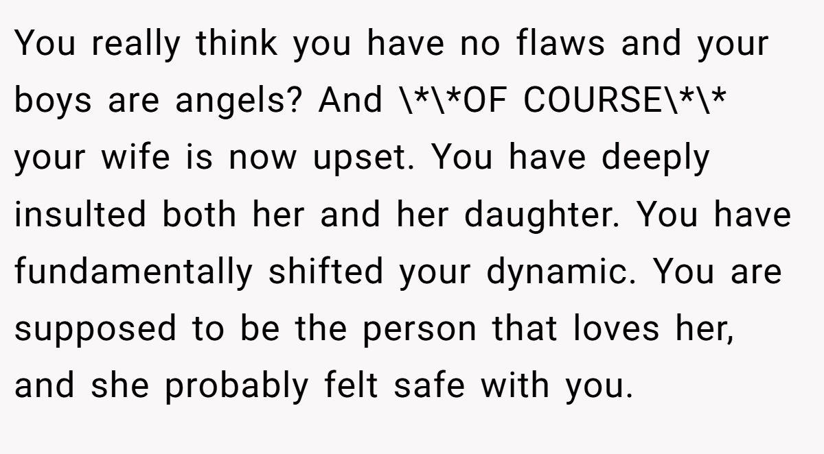 You really think you have no flaws and your boys are angels? And \*\*OF COURSE\*\* your wife is now upset. You have deeply insulted both her and her daughter. You have fundamentally shifted your dynamic. You are supposed to be the person that loves her, and she probably felt safe with you.