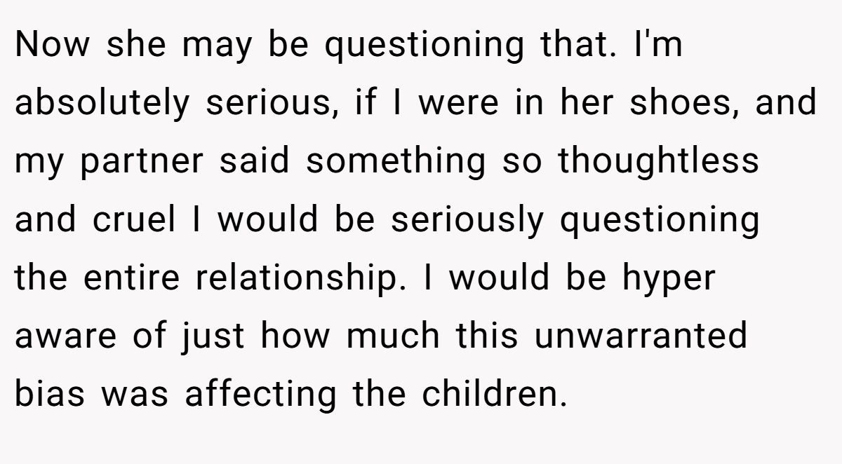 Now she may be questioning that. I'm absolutely serious, if I were in her shoes, and my partner said something so thoughtless and cruel I would be seriously questioning the entire relationship. I would be hyper aware of just how much this unwarranted bias was affecting the children.