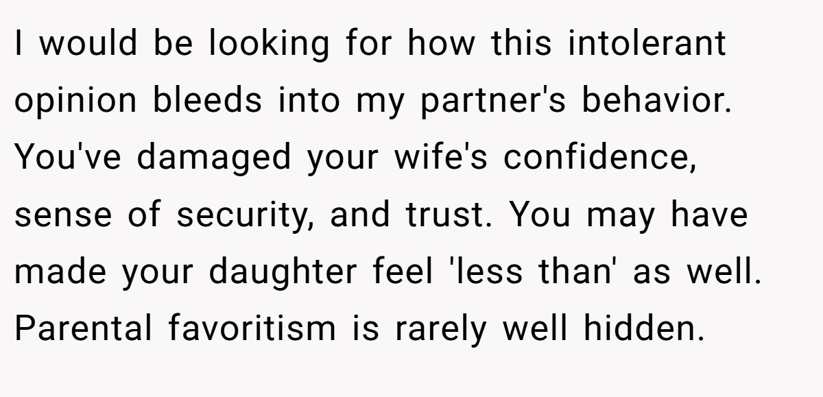 I would be looking for how this intolerant opinion bleeds into my partner's behavior. You've damaged your wife's confidence, sense of security, and trust. You may have made your daughter feel 'less than' as well. Parental favoritism is rarely well hidden.