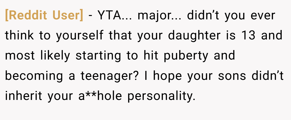 [Reddit User] − YTA... major... didn’t you ever think to yourself that your daughter is 13 and most likely starting to hit puberty and becoming a teenager? I hope your sons didn’t inherit your a**hole personality.