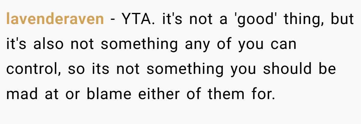 lavenderaven − YTA. it's not a 'good' thing, but it's also not something any of you can control, so its not something you should be mad at or blame either of them for.