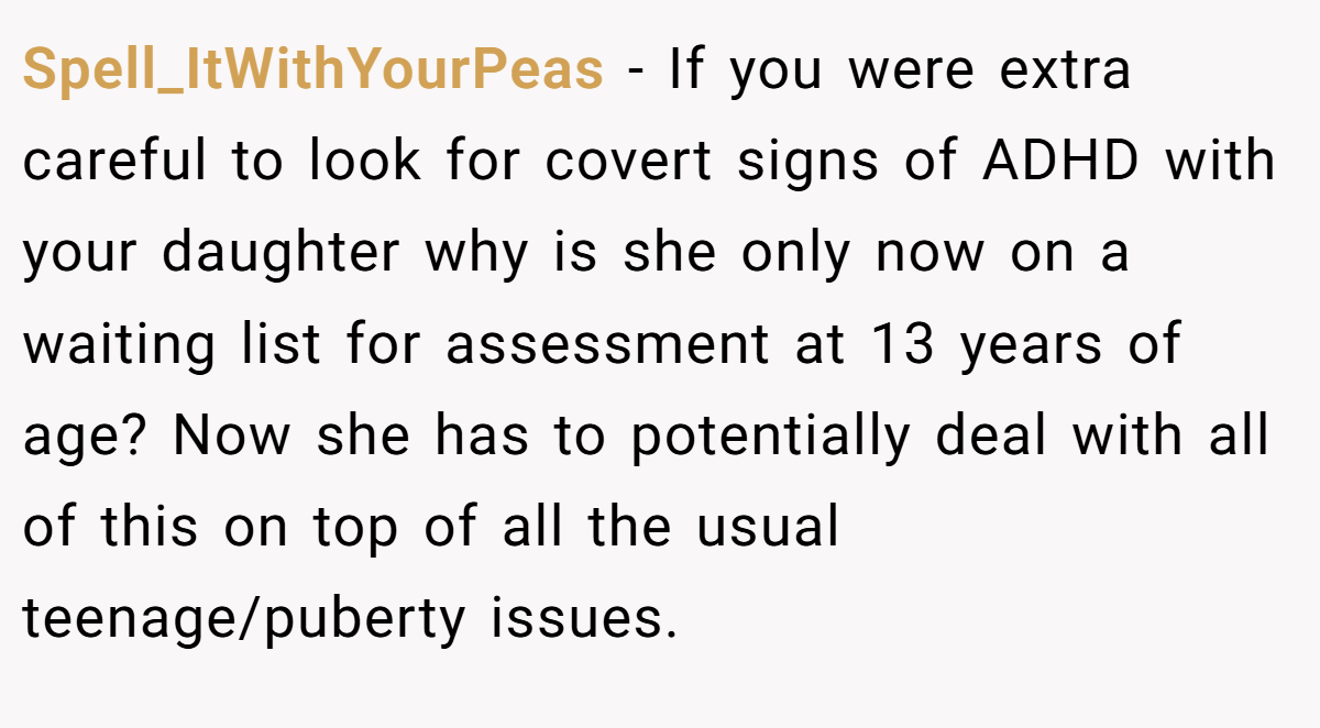 Spell_ItWithYourPeas − If you were extra careful to look for covert signs of ADHD with your daughter why is she only now on a waiting list for assessment at 13 years of age? Now she has to potentially deal with all of this on top of all the usual teenage/puberty issues.