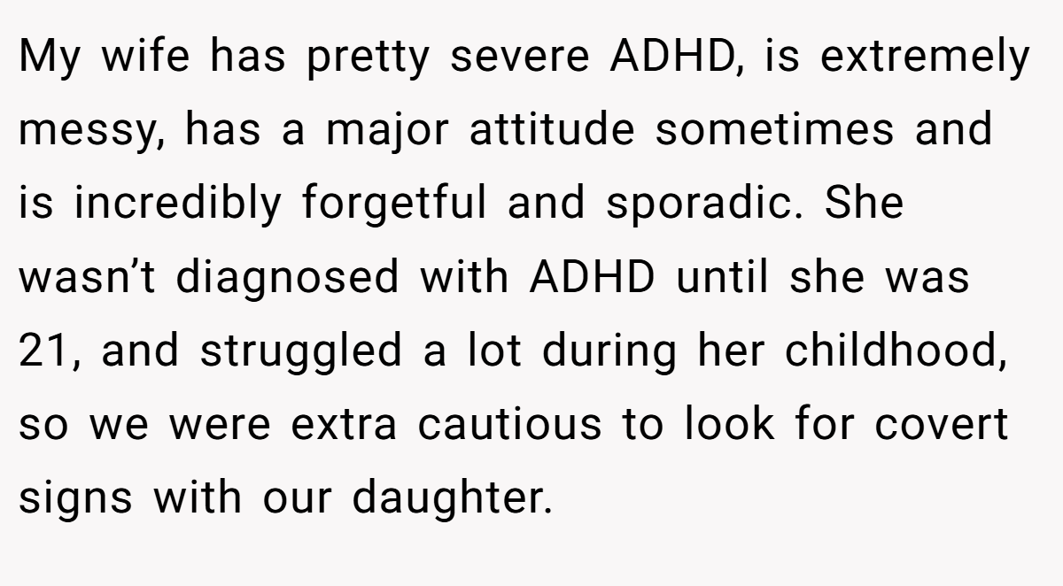 My wife has pretty severe ADHD, is extremely messy, has a major attitude sometimes and is incredibly forgetful and sporadic. She wasn’t diagnosed with ADHD until she was 21, and struggled a lot during her childhood, so we were extra cautious to look for covert signs with our daughter.