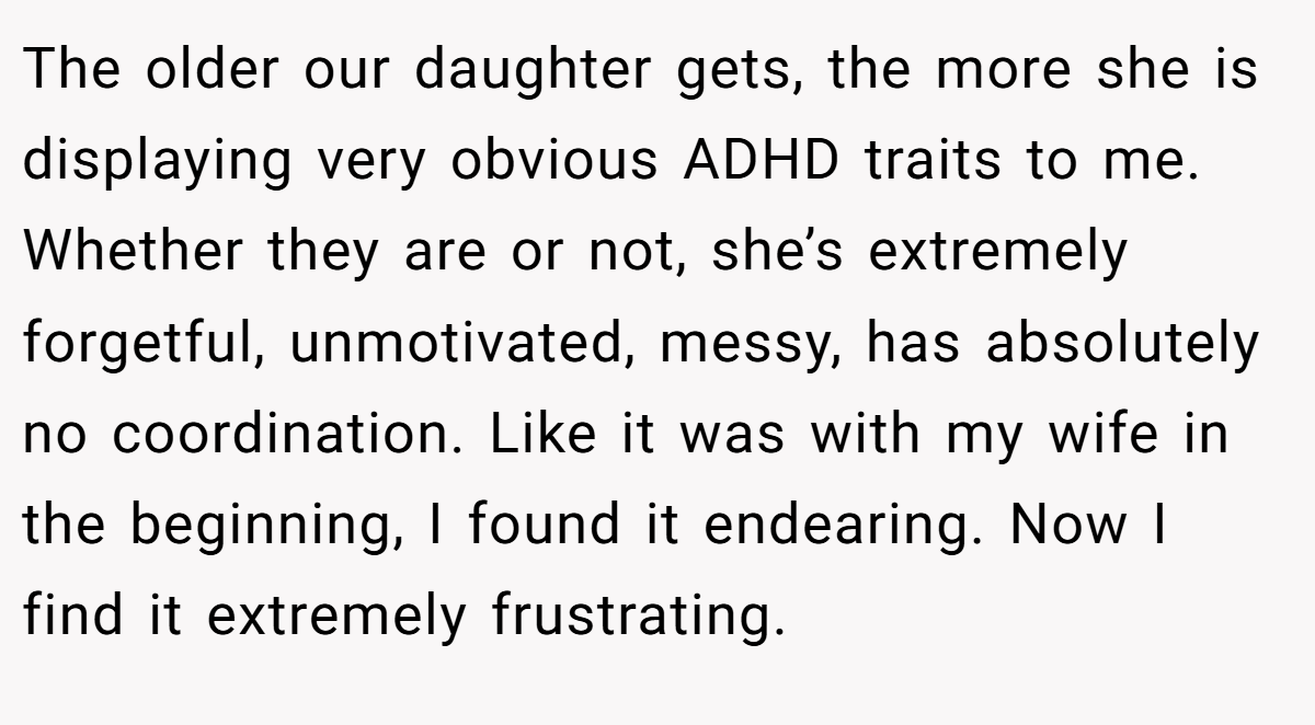 The older our daughter gets, the more she is displaying very obvious ADHD traits to me. Whether they are or not, she’s extremely forgetful, unmotivated, messy, has absolutely no coordination. Like it was with my wife in the beginning, I found it endearing. Now I find it extremely frustrating.