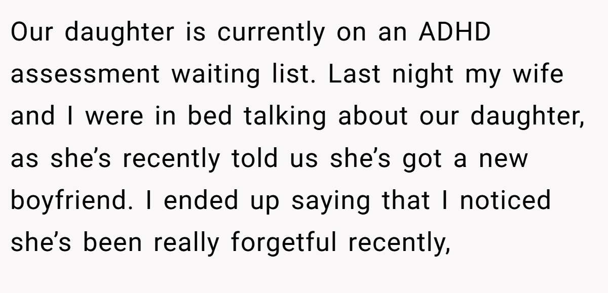 Our daughter is currently on an ADHD assessment waiting list. Last night my wife and I were in bed talking about our daughter, as she’s recently told us she’s got a new boyfriend. I ended up saying that I noticed she’s been really forgetful recently,
