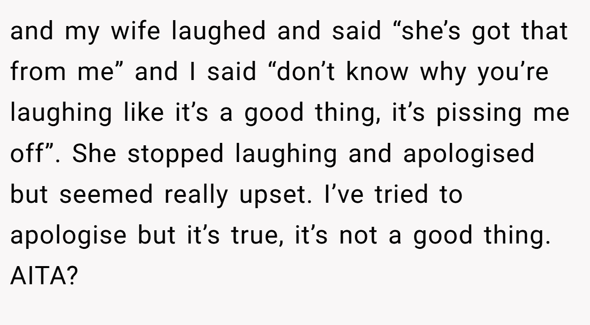 and my wife laughed and said “she’s got that from me” and I said “don’t know why you’re laughing like it’s a good thing, it’s pissing me off”. She stopped laughing and apologised but seemed really upset. I’ve tried to apologise but it’s true, it’s not a good thing. AITA?