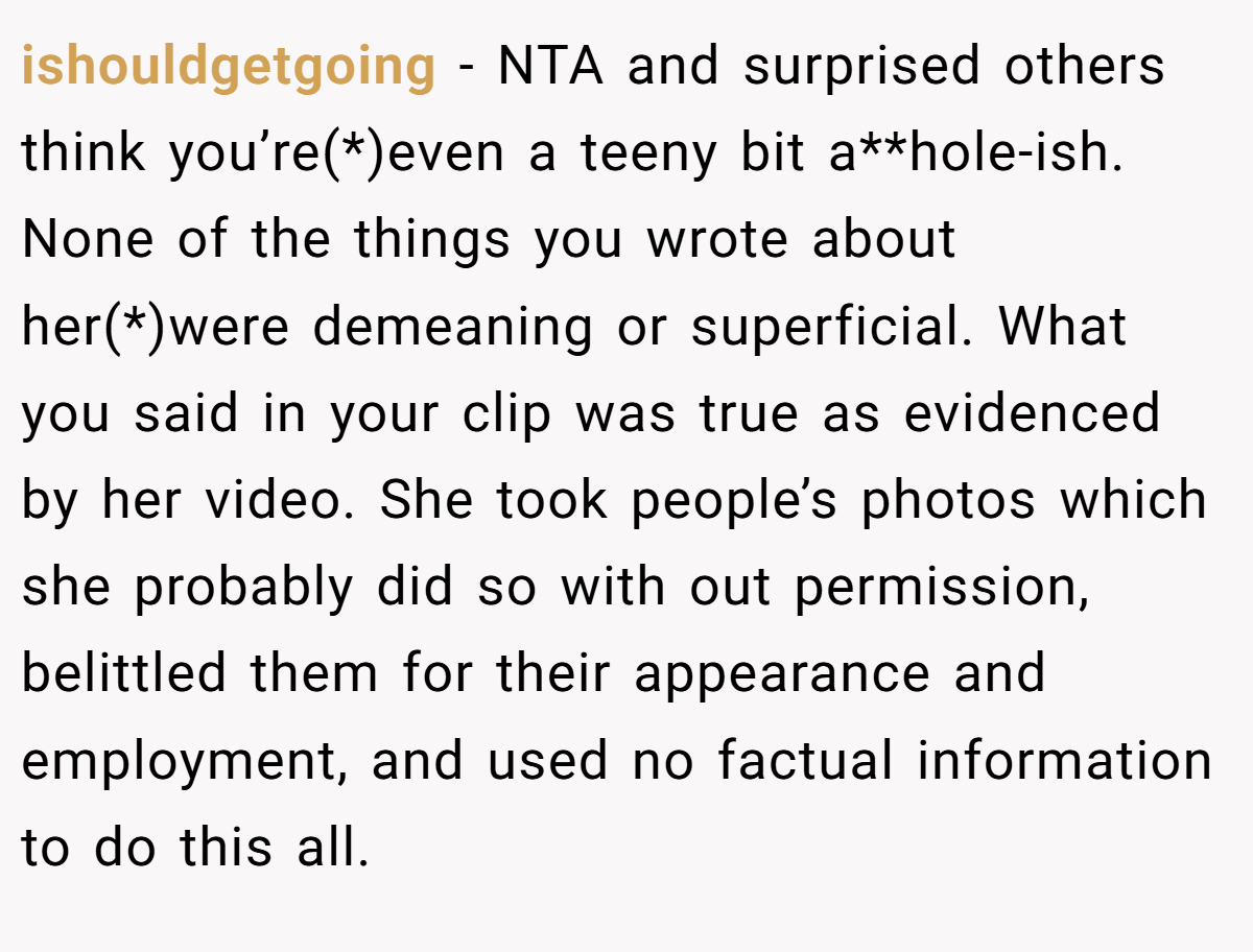 ishouldgetgoing − NTA and surprised others think you’re(*)even a teeny bit a**hole-ish. None of the things you wrote about her(*)were demeaning or superficial. What you said in your clip was true as evidenced by her video. She took people’s photos which she probably did so with out permission, belittled them for their appearance and employment, and used no factual information to do this all.