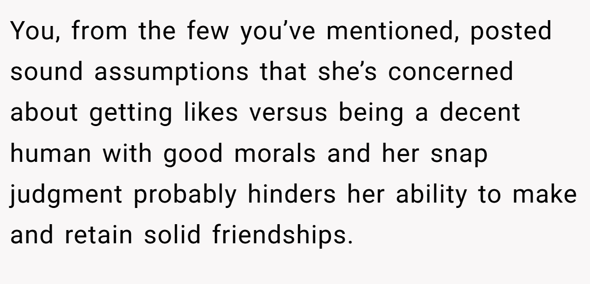 You, from the few you’ve mentioned, posted sound assumptions that she’s concerned about getting likes versus being a decent human with good morals and her snap judgment probably hinders her ability to make and retain solid friendships.