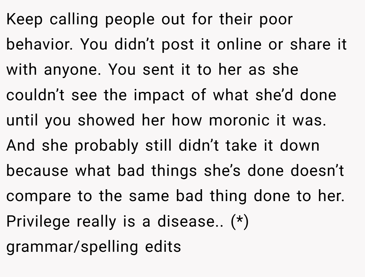 Keep calling people out for their poor behavior. You didn’t post it online or share it with anyone. You sent it to her as she couldn’t see the impact of what she’d done until you showed her how moronic it was. And she probably still didn’t take it down because what bad things she’s done doesn’t compare to the same bad thing done to her. Privilege really is a disease.. (*) grammar/spelling edits