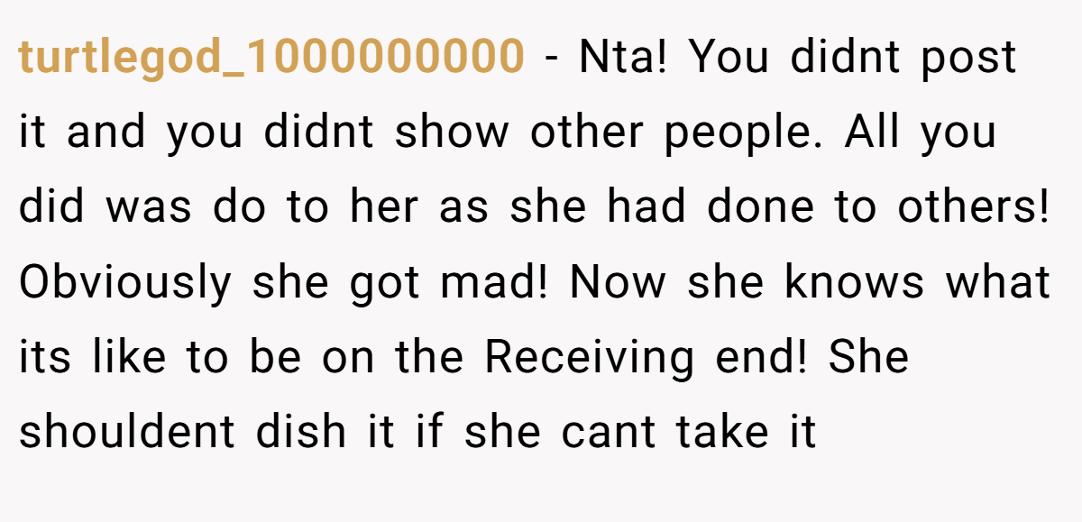 turtlegod_1000000000 − Nta! You didnt post it and you didnt show other people. All you did was do to her as she had done to others! Obviously she got mad! Now she knows what its like to be on the Receiving end! She shouldent dish it if she cant take it