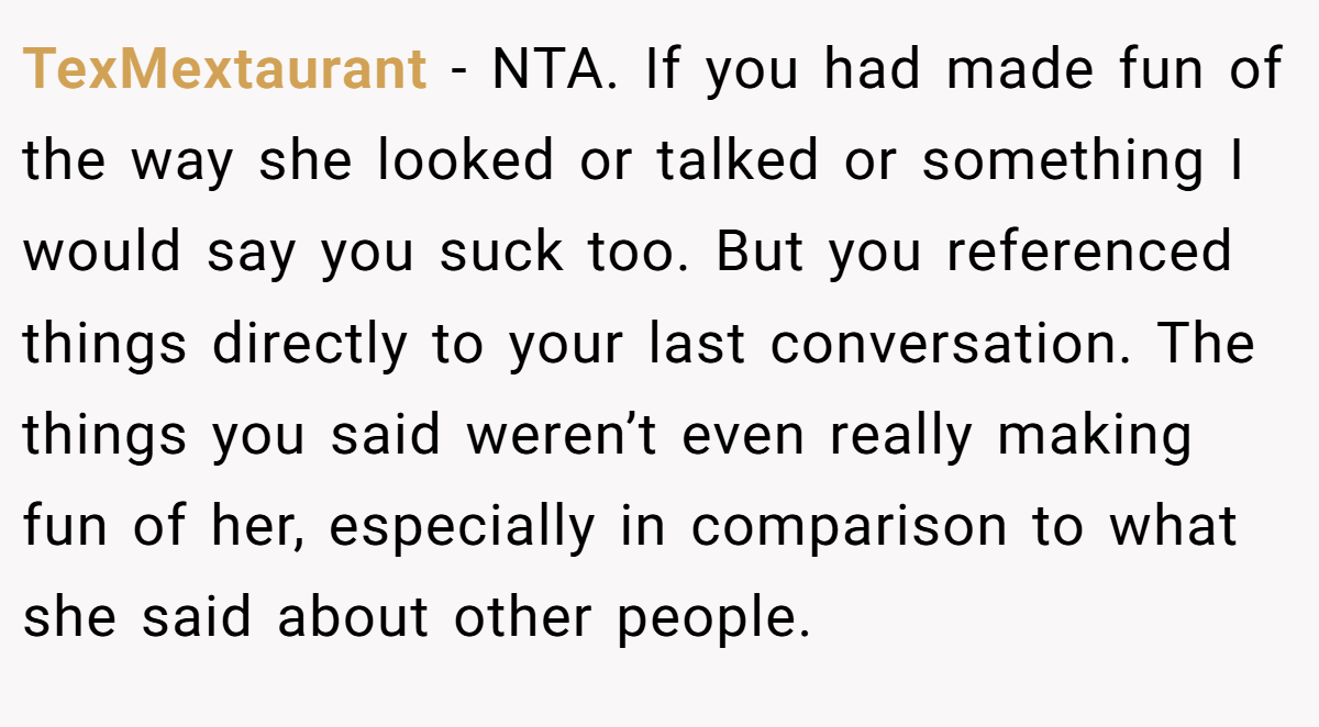 TexMextaurant − NTA. If you had made fun of the way she looked or talked or something I would say you suck too. But you referenced things directly to your last conversation. The things you said weren’t even really making fun of her, especially in comparison to what she said about other people.