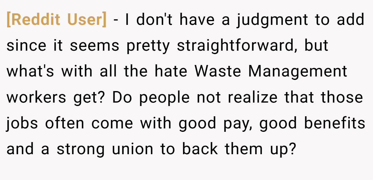 [Reddit User] − I don't have a judgment to add since it seems pretty straightforward, but what's with all the hate Waste Management workers get? Do people not realize that those jobs often come with good pay, good benefits and a strong union to back them up?