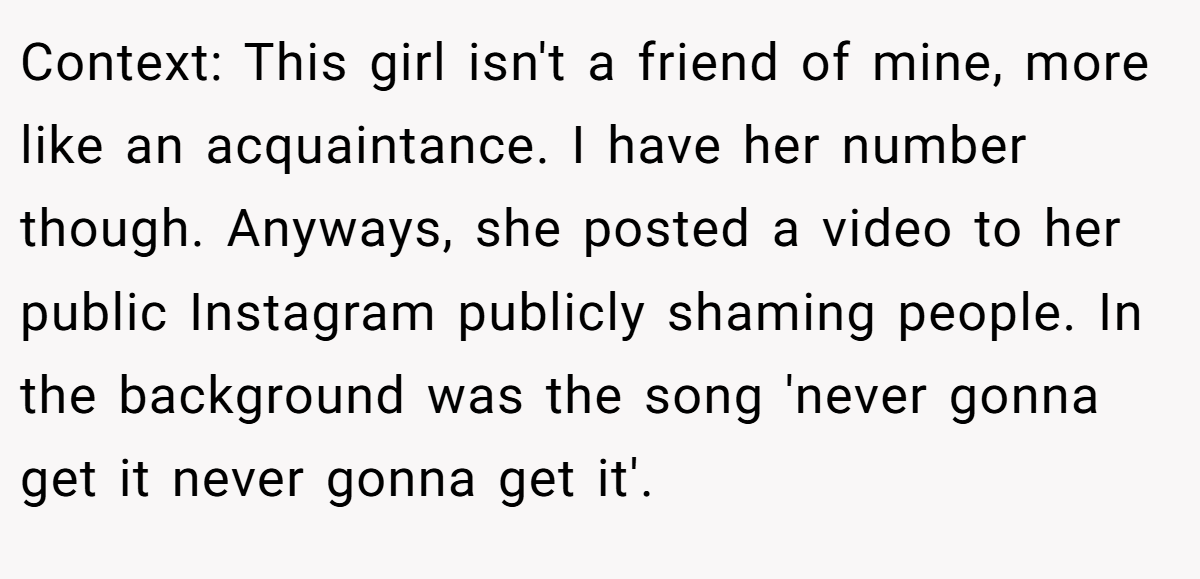 Context: This girl isn't a friend of mine, more like an acquaintance. I have her number though. Anyways, she posted a video to her public Instagram publicly shaming people. In the background was the song 'never gonna get it never gonna get it'.
