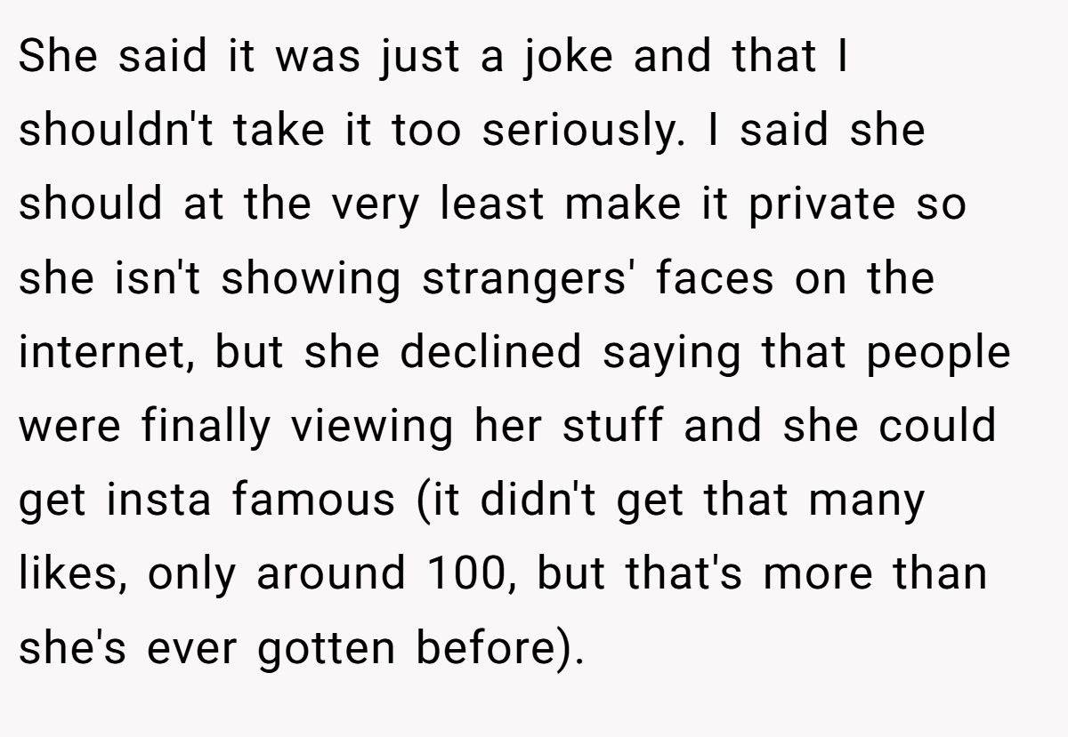 She said it was just a joke and that I shouldn't take it too seriously. I said she should at the very least make it private so she isn't showing strangers' faces on the internet, but she declined saying that people were finally viewing her stuff and she could get insta famous (it didn't get that many likes, only around 100, but that's more than she's ever gotten before).