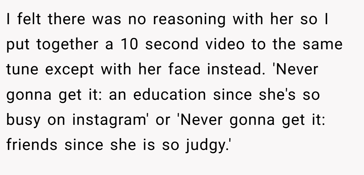 I felt there was no reasoning with her so I put together a 10 second video to the same tune except with her face instead. 'Never gonna get it: an education since she's so busy on instagram' or 'Never gonna get it: friends since she is so judgy.'
