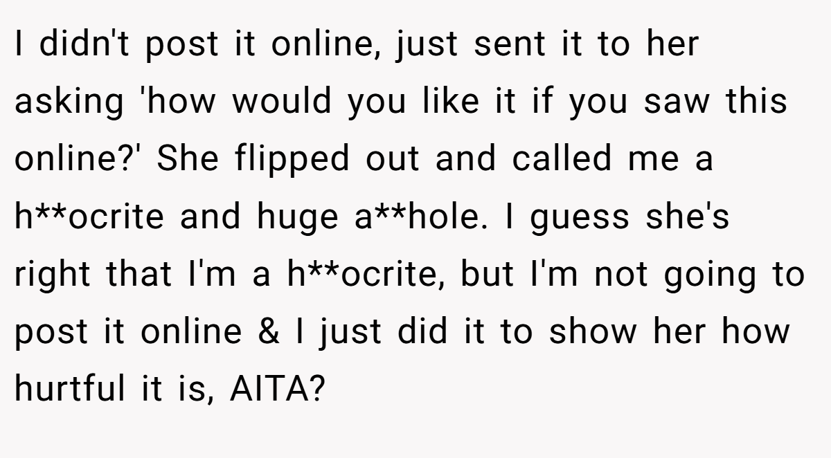 I didn't post it online, just sent it to her asking 'how would you like it if you saw this online?' She flipped out and called me a h**ocrite and huge a**hole. I guess she's right that I'm a h**ocrite, but I'm not going to post it online & I just did it to show her how hurtful it is, AITA?