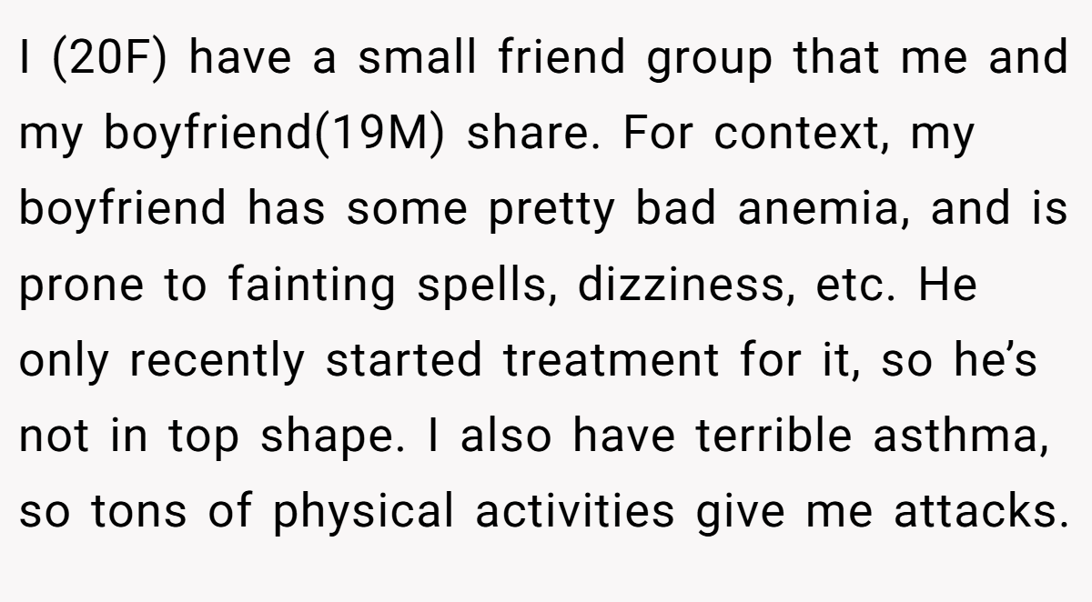 I (20F) have a small friend group that me and my boyfriend(19M) share. For context, my boyfriend has some pretty bad anemia, and is prone to fainting spells, dizziness, etc. He only recently started treatment for it, so he’s not in top shape. I also have terrible asthma, so tons of physical activities give me attacks.