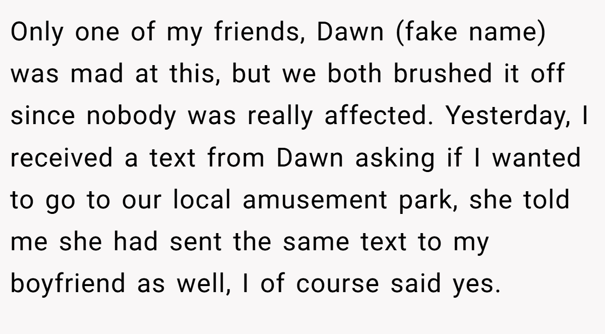 Only one of my friends, Dawn (fake name) was mad at this, but we both brushed it off since nobody was really affected. Yesterday, I received a text from Dawn asking if I wanted to go to our local amusement park, she told me she had sent the same text to my boyfriend as well, I of course said yes.
