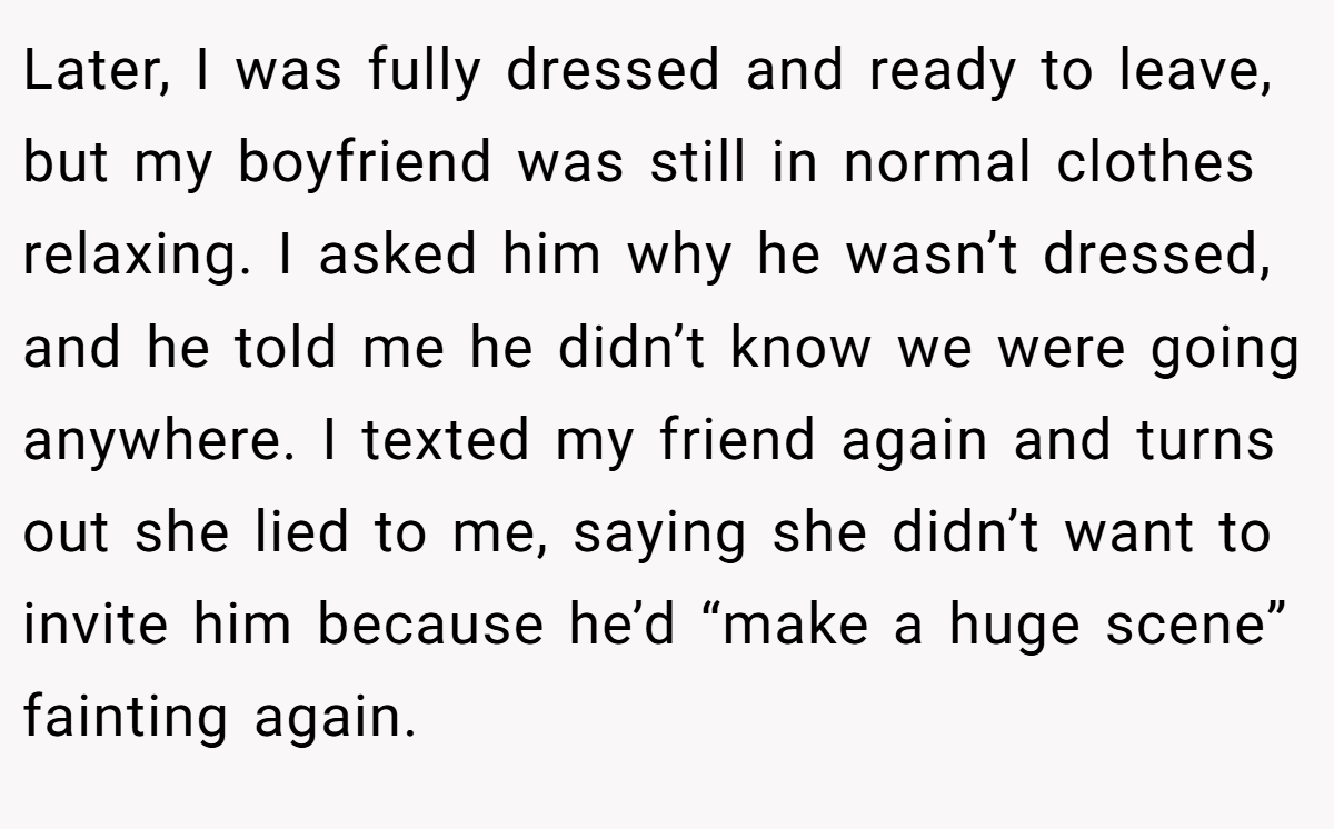 Later, I was fully dressed and ready to leave, but my boyfriend was still in normal clothes relaxing. I asked him why he wasn’t dressed, and he told me he didn’t know we were going anywhere. I texted my friend again and turns out she lied to me, saying she didn’t want to invite him because he’d “make a huge scene” fainting again.