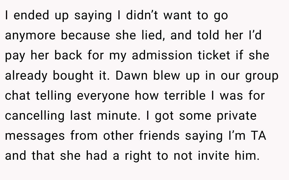 I ended up saying I didn’t want to go anymore because she lied, and told her I’d pay her back for my admission ticket if she already bought it. Dawn blew up in our group chat telling everyone how terrible I was for cancelling last minute. I got some private messages from other friends saying I’m TA and that she had a right to not invite him.