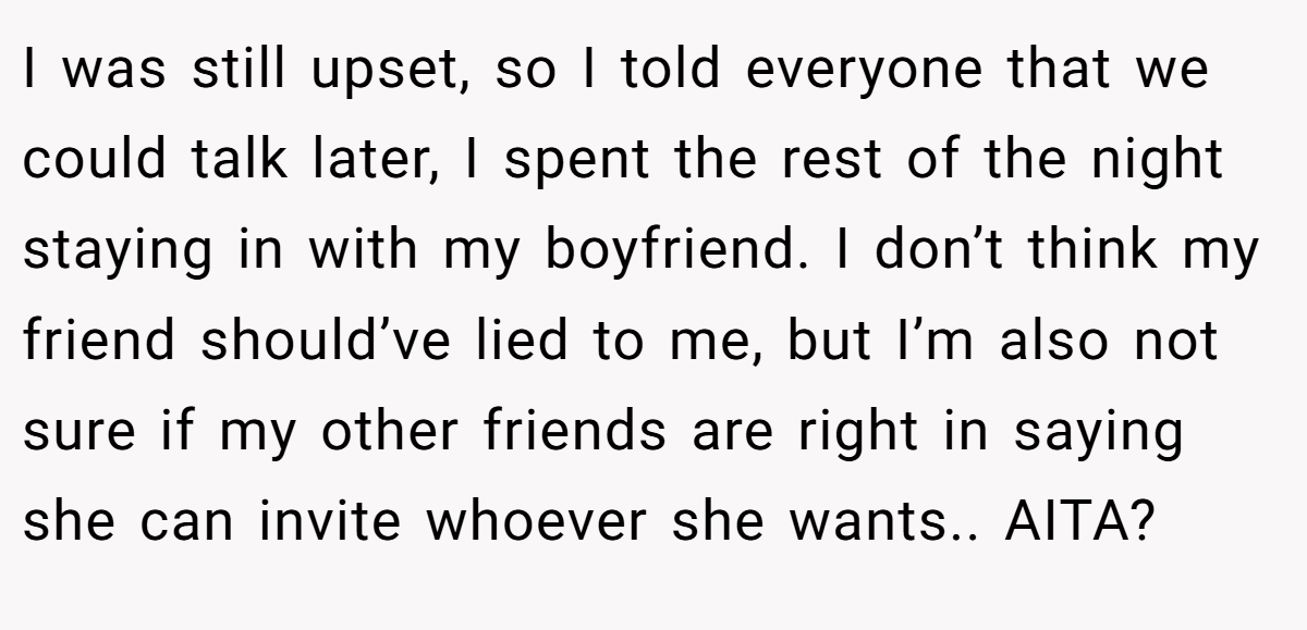 I was still upset, so I told everyone that we could talk later, I spent the rest of the night staying in with my boyfriend. I don’t think my friend should’ve lied to me, but I’m also not sure if my other friends are right in saying she can invite whoever she wants.. AITA?
