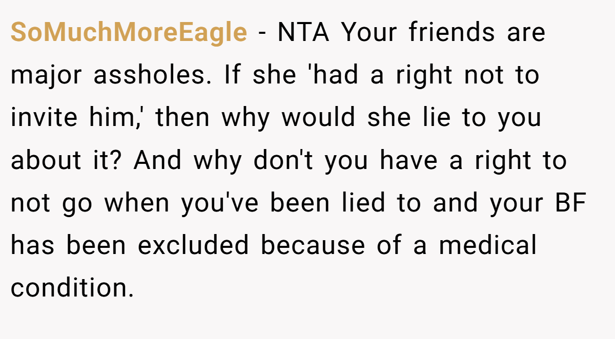 SoMuchMoreEagle - NTA Your friends are major assholes. If she 'had a right not to invite him,' then why would she lie to you about it? And why don't you have a right to not go when you've been lied to and your BF has been excluded because of a medical condition.