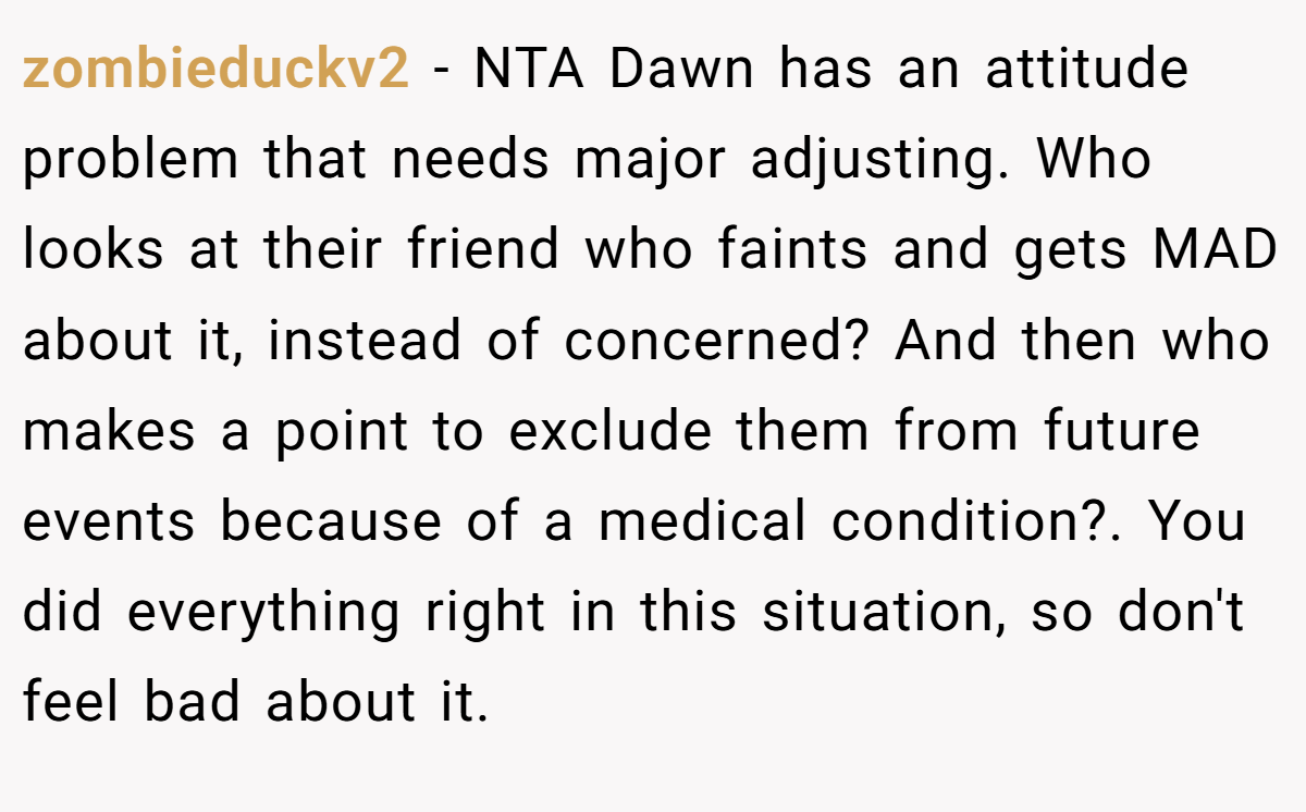 zombieduckv2 - NTA Dawn has an attitude problem that needs major adjusting. Who looks at their friend who faints and gets MAD about it, instead of concerned? And then who makes a point to exclude them from future events because of a medical condition?. You did everything right in this situation, so don't feel bad about it.