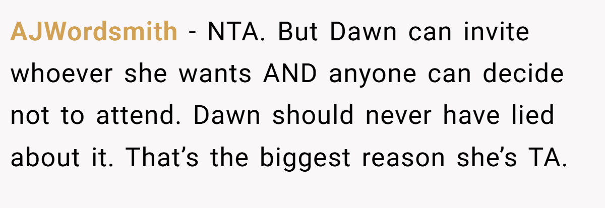 AJWordsmith - NTA. But Dawn can invite whoever she wants AND anyone can decide not to attend. Dawn should never have lied about it. That’s the biggest reason she’s TA.