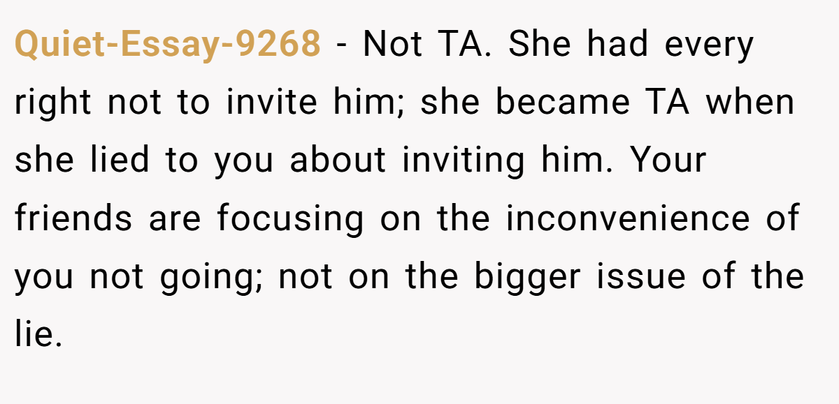 Quiet-Essay-9268 - Not TA. She had every right not to invite him; she became TA when she lied to you about inviting him. Your friends are focusing on the inconvenience of you not going; not on the bigger issue of the lie.