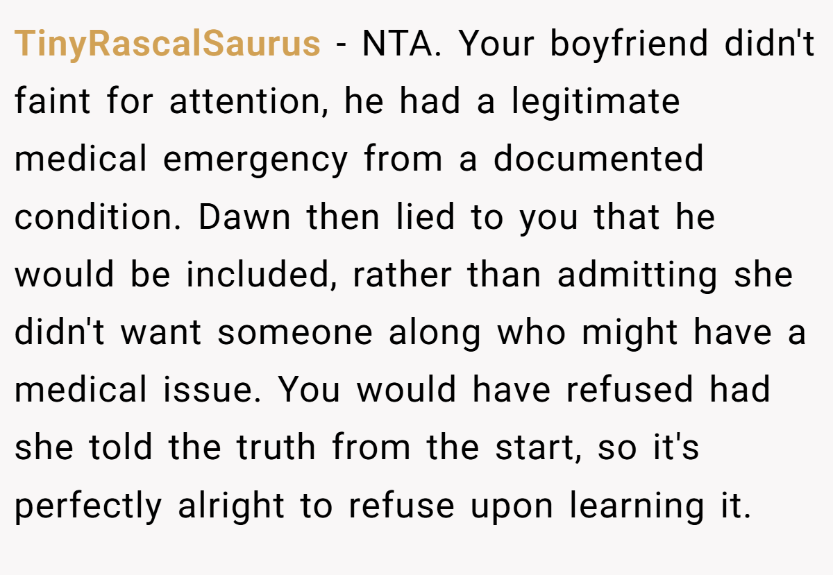 TinyRascalSaurus - NTA. Your boyfriend didn't faint for attention, he had a legitimate medical emergency from a documented condition. Dawn then lied to you that he would be included, rather than admitting she didn't want someone along who might have a medical issue. You would have refused had she told the truth from the start, so it's perfectly alright to refuse upon learning it.
