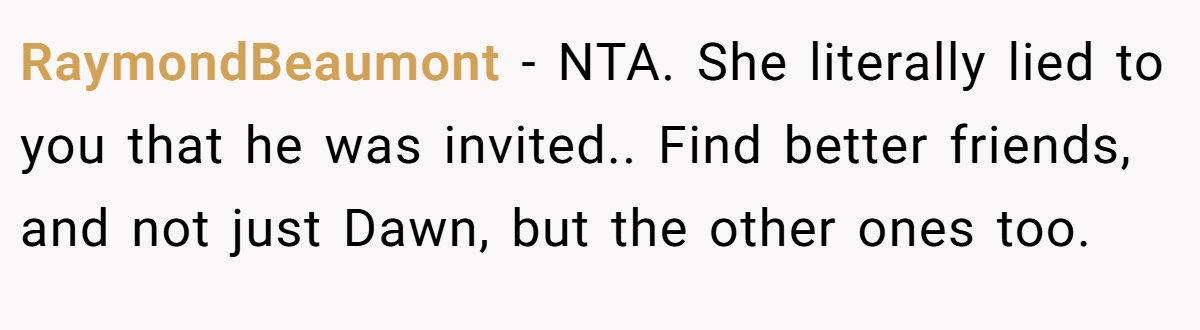 RaymondBeaumont - NTA. She literally lied to you that he was invited.. Find better friends, and not just Dawn, but the other ones too.