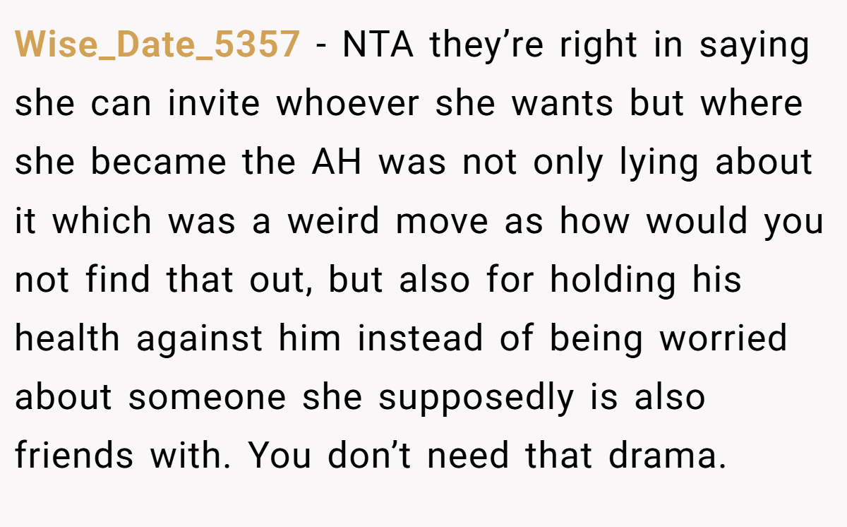 Wise_Date_5357 - NTA they’re right in saying she can invite whoever she wants but where she became the AH was not only lying about it which was a weird move as how would you not find that out, but also for holding his health against him instead of being worried about someone she supposedly is also friends with. You don’t need that drama.