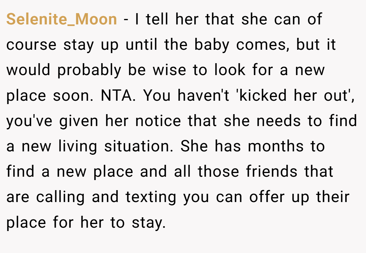 Selenite_Moon − I tell her that she can of course stay up until the baby comes, but it would probably be wise to look for a new place soon. NTA. You haven't 'kicked her out', you've given her notice that she needs to find a new living situation. She has months to find a new place and all those friends that are calling and texting you can offer up their place for her to stay.
