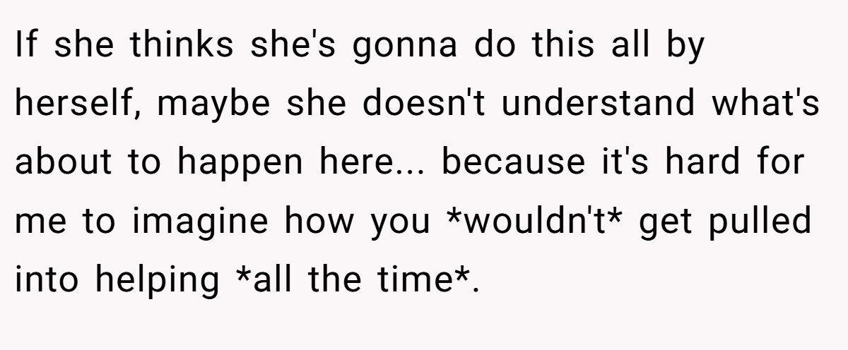 If she thinks she's gonna do this all by herself, maybe she doesn't understand what's about to happen here... because it's hard for me to imagine how you *wouldn't* get pulled into helping *all the time*.